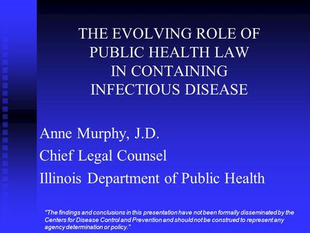 THE EVOLVING ROLE OF PUBLIC HEALTH LAW IN CONTAINING INFECTIOUS DISEASE Anne Murphy, J.D. Chief Legal Counsel Illinois Department of Public Health The.