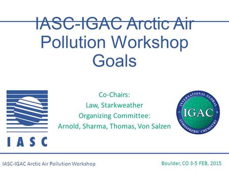 IASC-IGAC Arctic Air Pollution Workshop Goals Co-Chairs: Law, Starkweather Organizing Committee: Arnold, Sharma, Thomas, Von Salzen Boulder, CO 3-5 FEB,