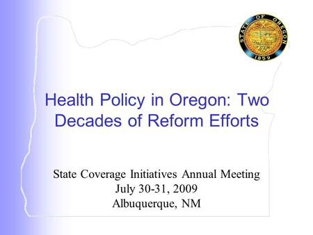 State Coverage Initiatives Annual Meeting July 30-31, 2009 Albuquerque, NM Health Policy in Oregon: Two Decades of Reform Efforts.