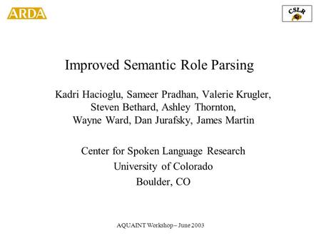 AQUAINT Workshop – June 2003 Improved Semantic Role Parsing Kadri Hacioglu, Sameer Pradhan, Valerie Krugler, Steven Bethard, Ashley Thornton, Wayne Ward,