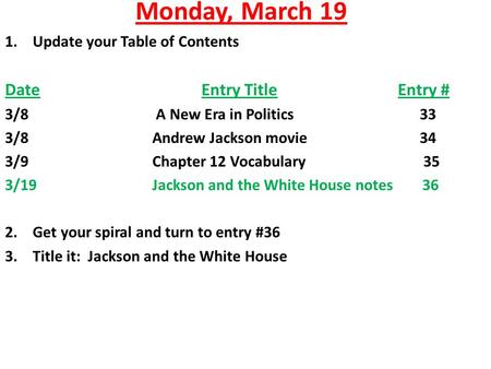 Monday, March 19 1.Update your Table of Contents DateEntry TitleEntry # 3/8 A New Era in Politics 33 3/8Andrew Jackson movie 34 3/9Chapter 12 Vocabulary.