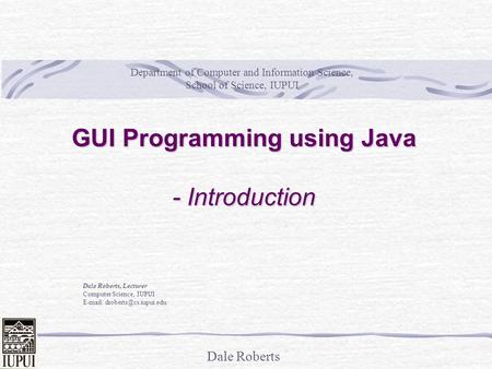 Dale Roberts GUI Programming using Java - Introduction Dale Roberts, Lecturer Computer Science, IUPUI   Department of Computer.