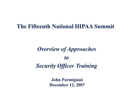 The Fifteenth National HIPAA Summit Overview of Approaches to Security Officer Training John Parmigiani December 12, 2007.