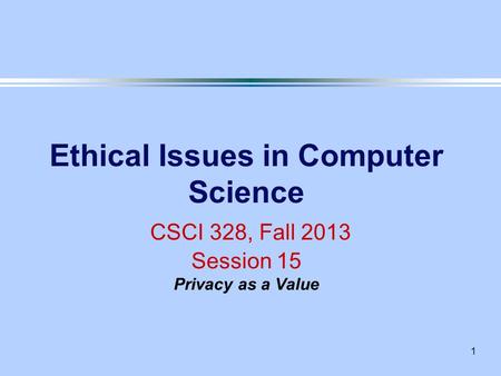 1 Ethical Issues in Computer Science CSCI 328, Fall 2013 Session 15 Privacy as a Value.