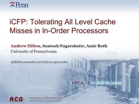 HPCA-15 :: Feb 18, 2009 iCFP: Tolerating All Level Cache Misses in In-Order Processors Andrew Hilton, Santosh Nagarakatte, Amir Roth University of Pennsylvania.