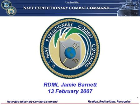 Navy Expeditionary Combat Command Unclassified Realign, Redistribute, Recognize 1 RDML Jamie Barnett 13 February 2007 Unclassified.