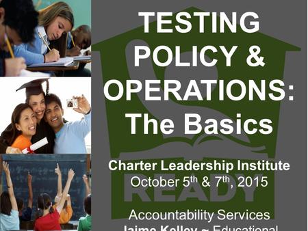 TESTING POLICY & OPERATIONS: The Basics Charter Leadership Institute October 5 th & 7 th, 2015 Accountability Services Jaime Kelley ~ Educational Consultant.