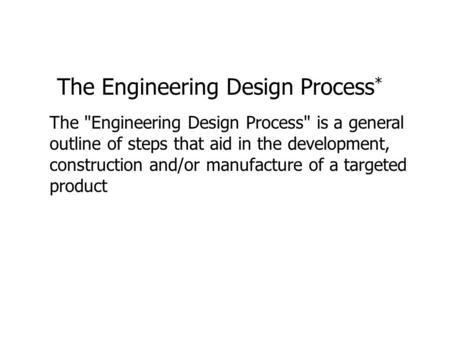 The Engineering Design Process * The Engineering Design Process is a general outline of steps that aid in the development, construction and/or manufacture.