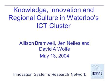 Knowledge, Innovation and Regional Culture in Waterloo’s ICT Cluster Allison Bramwell, Jen Nelles and David A Wolfe May 13, 2004.