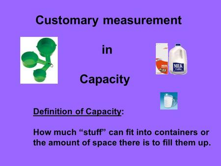 Customary measurement in Capacity Definition of Capacity: How much “stuff” can fit into containers or the amount of space there is to fill them up.