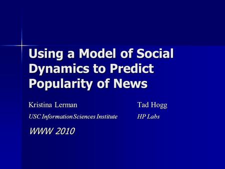 Using a Model of Social Dynamics to Predict Popularity of News Kristina Lerman Tad Hogg USC Information Sciences Institute HP Labs WWW 2010.