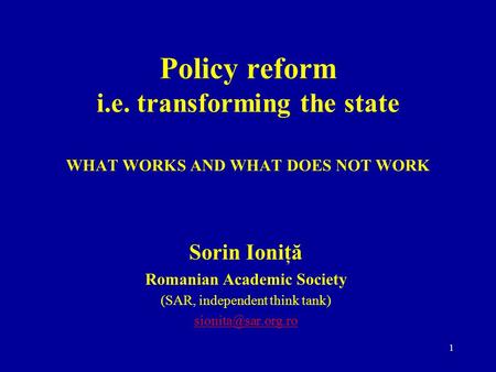 1 Policy reform i.e. transforming the state WHAT WORKS AND WHAT DOES NOT WORK Sorin Ioniţă Romanian Academic Society (SAR, independent think tank)