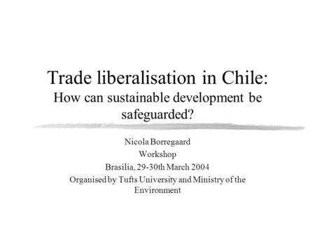 Trade liberalisation in Chile: How can sustainable development be safeguarded? Nicola Borregaard Workshop Brasilia, 29-30th March 2004 Organised by Tufts.