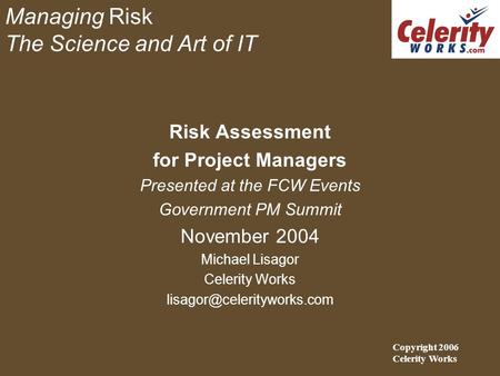 Managing Risk The Science and Art of IT Risk Assessment for Project Managers Presented at the FCW Events Government PM Summit November 2004 Michael Lisagor.