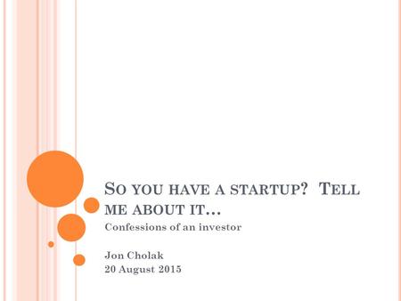 S O YOU HAVE A STARTUP ? T ELL ME ABOUT IT … Confessions of an investor Jon Cholak 20 August 2015.