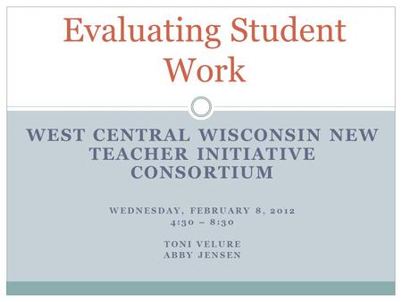 WEST CENTRAL WISCONSIN NEW TEACHER INITIATIVE CONSORTIUM WEDNESDAY, FEBRUARY 8, 2012 4:30 – 8:30 TONI VELURE ABBY JENSEN Evaluating Student Work.