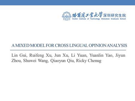 A MIXED MODEL FOR CROSS LINGUAL OPINION ANALYSIS Lin Gui, Ruifeng Xu, Jun Xu, Li Yuan, Yuanlin Yao, Jiyun Zhou, Shuwei Wang, Qiaoyun Qiu, Ricky Chenug.