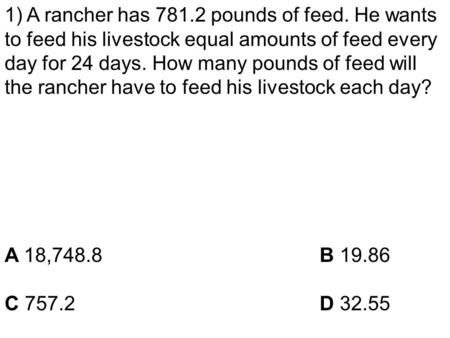 1) A rancher has 781.2 pounds of feed. He wants to feed his livestock equal amounts of feed every day for 24 days. How many pounds of feed will the rancher.