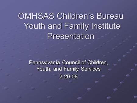 OMHSAS Children’s Bureau Youth and Family Institute Presentation Pennsylvania Council of Children, Youth, and Family Services 2-20-08.