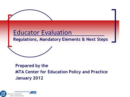 Educator Evaluation Regulations, Mandatory Elements & Next Steps Prepared by the MTA Center for Education Policy and Practice January 2012.