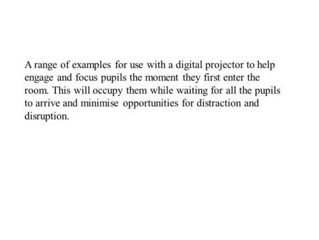 A range of examples for use with a digital projector to help engage and focus pupils the moment they first enter the room. This will occupy them while.