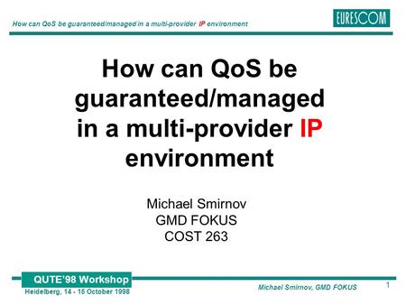 1 Heidelberg, 14 - 15 October 1998 How can QoS be guaranteed/managed in a multi-provider IP environment QUTE’98 Workshop Michael Smirnov, GMD FOKUS How.