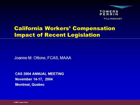 © 2004 Towers Perrin Joanne M. Ottone, FCAS, MAAA California Workers’ Compensation Impact of Recent Legislation CAS 2004 ANNUAL MEETING November 14-17,