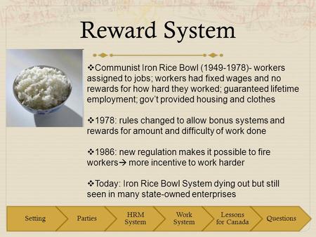 Reward System  Communist Iron Rice Bowl (1949-1978)- workers assigned to jobs; workers had fixed wages and no rewards for how hard they worked; guaranteed.