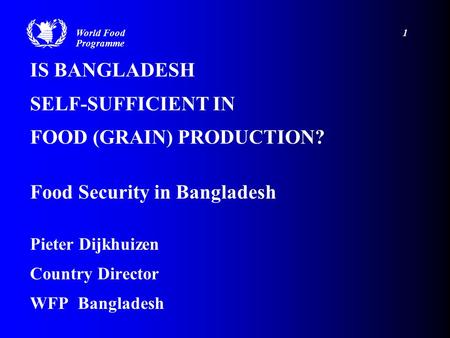 IS BANGLADESH SELF-SUFFICIENT IN FOOD (GRAIN) PRODUCTION? Food Security in Bangladesh Pieter Dijkhuizen Country Director WFP Bangladesh World Food 1 Programme.