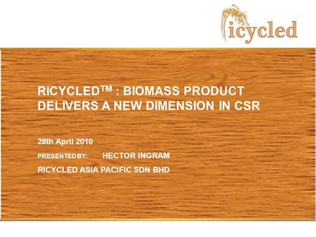 RICYCLED TM : BIOMASS PRODUCT DELIVERS A NEW DIMENSION IN CSR 28th April 2010 PRESENTED BY: HECTOR INGRAM RICYCLED ASIA PACIFIC SDN BHD.