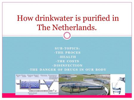 SUB-TOPICS: -THE PROCES -HEALTH -THE COSTS -DISINFECTION -THE DANGER OF DRUGS IN OUR BODY How drinkwater is purified in The Netherlands.