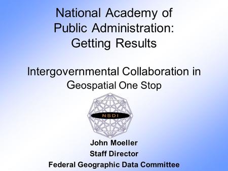 National Academy of Public Administration: Getting Results Intergovernmental Collaboration in G eospatial One Stop John Moeller Staff Director Federal.