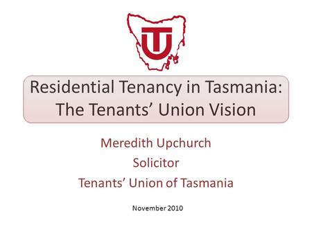 Residential Tenancy in Tasmania: The Tenants’ Union Vision Meredith Upchurch Solicitor Tenants’ Union of Tasmania November 2010.