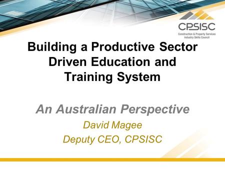 Building a Productive Sector Driven Education and Training System An Australian Perspective David Magee Deputy CEO, CPSISC.