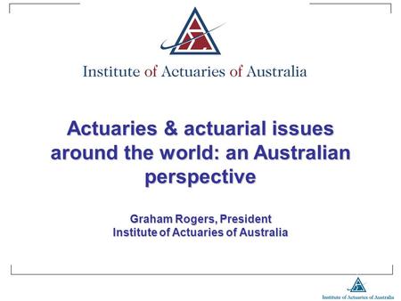 Actuaries & actuarial issues around the world: an Australian perspective Graham Rogers, President Institute of Actuaries of Australia.