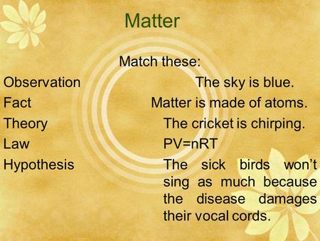 Matter Match these: ObservationThe sky is blue. Fact Matter is made of atoms. TheoryThe cricket is chirping. LawPV=nRT HypothesisThe sick birds won’t sing.