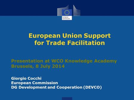 European Union Support for Trade Facilitation Presentation at WCO Knowledge Academy Brussels, 8 July 2014 Giorgio Cocchi European Commission DG Development.