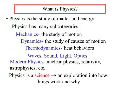 What is Physics? Physics is the study of matter and energy Physics has many subcategories: Mechanics- the study of motion Dynamics- the study of causes.