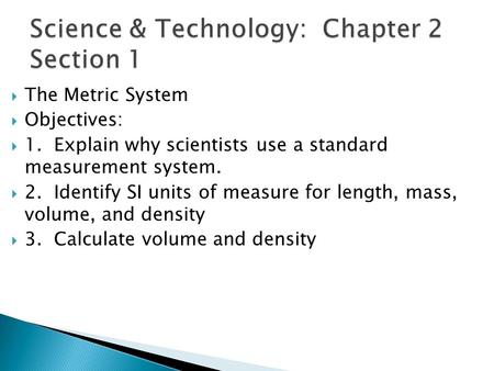  The Metric System  Objectives:  1. Explain why scientists use a standard measurement system.  2. Identify SI units of measure for length, mass, volume,