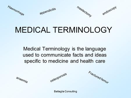 Battaglia Consulting MEDICAL TERMINOLOGY Medical Terminology is the language used to communicate facts and ideas specific to medicine and health care Ha.