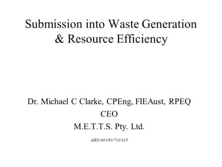 Submission into Waste Generation & Resource Efficiency Dr. Michael C Clarke, CPEng, FIEAust, RPEQ CEO M.E.T.T.S. Pty. Ltd. ABN 66 050 710 015.