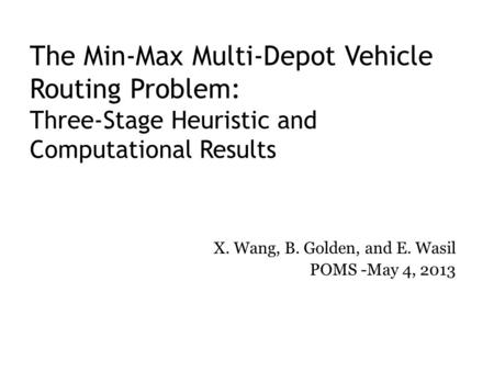 The Min-Max Multi-Depot Vehicle Routing Problem: Three-Stage Heuristic and Computational Results X. Wang, B. Golden, and E. Wasil POMS -May 4, 2013.