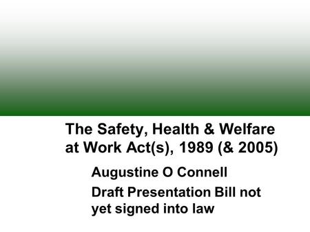 The Safety, Health & Welfare at Work Act(s), 1989 (& 2005) Augustine O Connell Draft Presentation Bill not yet signed into law.