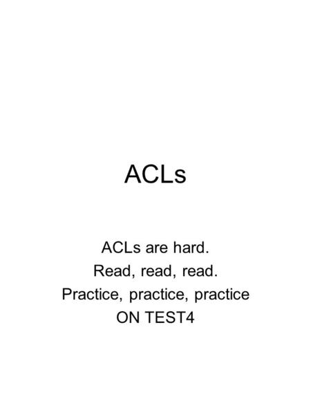 ACLs ACLs are hard. Read, read, read. Practice, practice, practice ON TEST4.