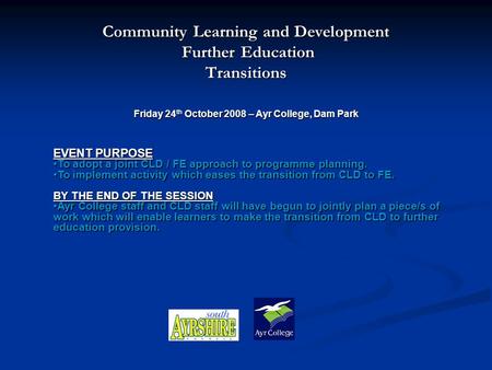 Community Learning and Development Further Education Further EducationTransitions Friday 24 th October 2008 – Ayr College, Dam Park EVENT PURPOSE To adopt.