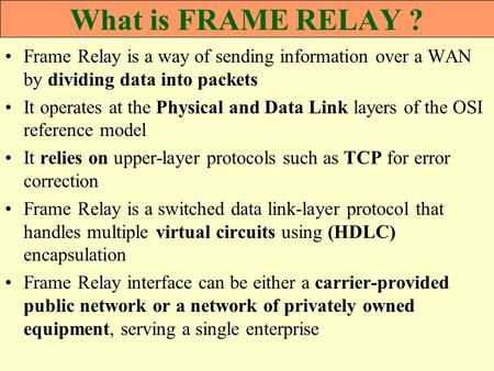 What is FRAME RELAY ? Frame Relay is a way of sending information over a WAN by dividing data into packets It operates at the Physical and Data Link layers.