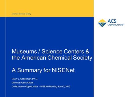 American Chemical Society Museums / Science Centers & the American Chemical Society A Summary for NISENet Darcy J. Gentleman, Ph.D. Office of Public Affairs.