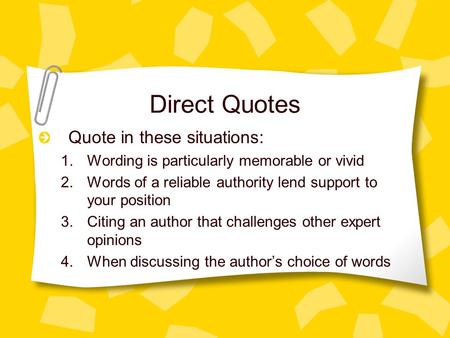 Direct Quotes Quote in these situations: 1.Wording is particularly memorable or vivid 2.Words of a reliable authority lend support to your position 3.Citing.