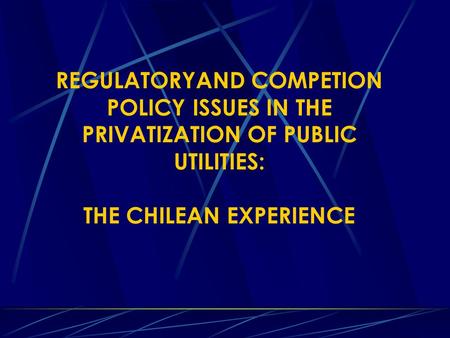 REGULATORYAND COMPETION POLICY ISSUES IN THE PRIVATIZATION OF PUBLIC UTILITIES: THE CHILEAN EXPERIENCE.