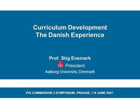 Curriculum Development The Danish Experience Prof. Stig Enemark President Aalborg University, Denmark FIG COMMISSION 2 SYMPOSIUM, PRAGUE, 7-9 JUNE 2007.